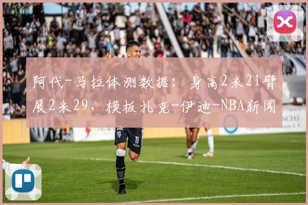 阿代-马拉体测数据：身高2米21臂展2米29，模板扎克-伊迪-NBA新闻