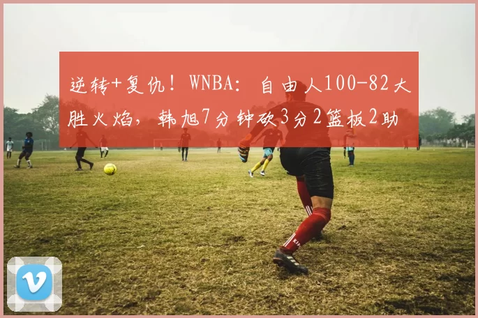 逆转+复仇！WNBA：自由人100-82大胜火焰，韩旭7分钟砍3分2篮板2助攻