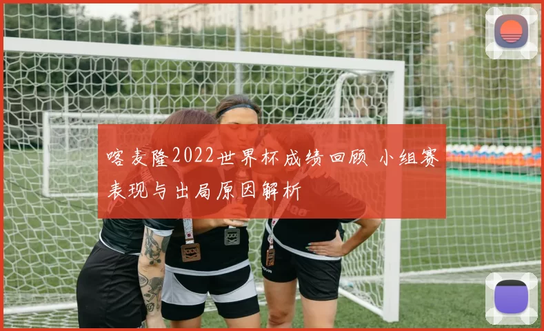 喀麦隆2022世界杯成绩回顾 小组赛表现与出局原因解析