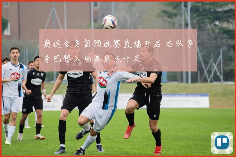 奥运会男篮预选赛直播开启 各队争夺巴黎入场券看点十足