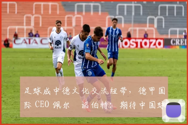 足球成中德文化交流纽带，德甲国际 CEO 佩尔・诺伯特：期待中国球员登场