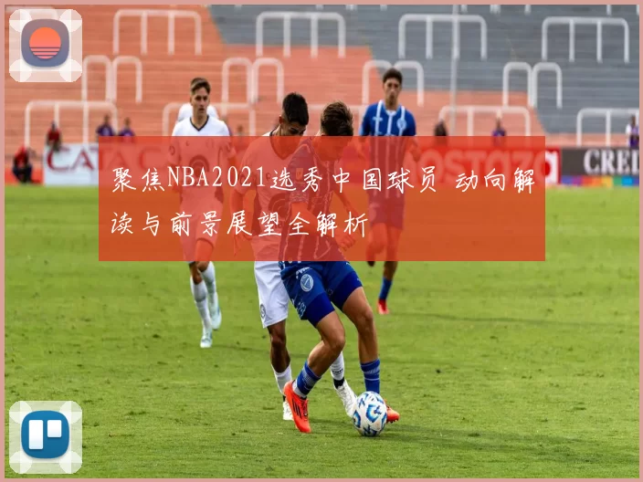 聚焦NBA2021选秀中国球员 动向解读与前景展望全解析