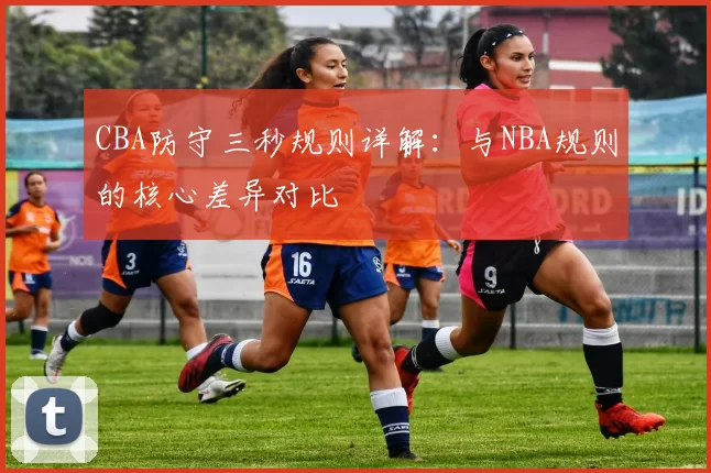 CBA防守三秒规则详解：与NBA规则的核心差异对比
