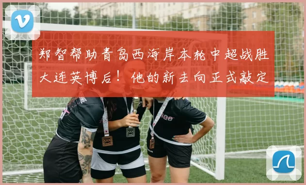 郑智帮助青岛西海岸本轮中超战胜大连英博后！他的新去向正式敲定，已为此公开亮相_球员_教练_菲尔丁